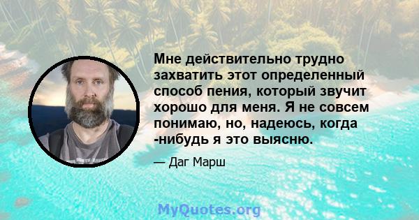 Мне действительно трудно захватить этот определенный способ пения, который звучит хорошо для меня. Я не совсем понимаю, но, надеюсь, когда -нибудь я это выясню.