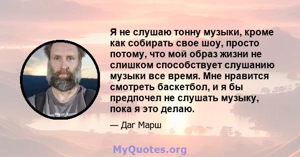 Я не слушаю тонну музыки, кроме как собирать свое шоу, просто потому, что мой образ жизни не слишком способствует слушанию музыки все время. Мне нравится смотреть баскетбол, и я бы предпочел не слушать музыку, пока я