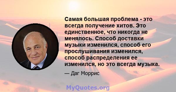 Самая большая проблема - это всегда получение хитов. Это единственное, что никогда не менялось. Способ доставки музыки изменился, способ его прослушивания изменился, способ распределения ее изменился, но это всегда