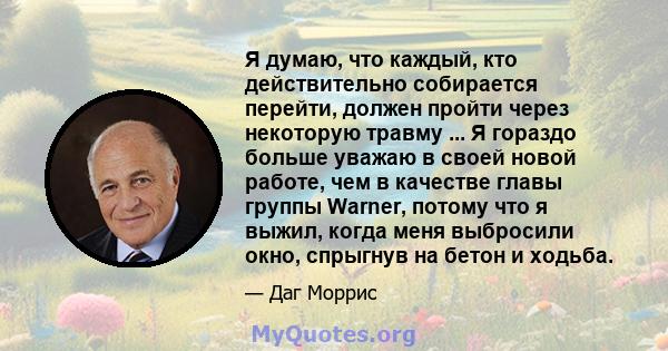 Я думаю, что каждый, кто действительно собирается перейти, должен пройти через некоторую травму ... Я гораздо больше уважаю в своей новой работе, чем в качестве главы группы Warner, потому что я выжил, когда меня