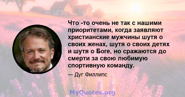 Что -то очень не так с нашими приоритетами, когда заявляют христианские мужчины шутя о своих женах, шутя о своих детях и шутя о Боге, но сражаются до смерти за свою любимую спортивную команду.