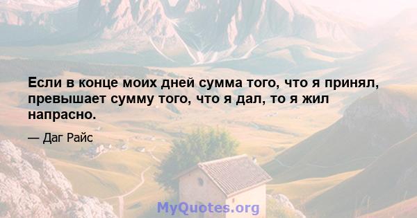 Если в конце моих дней сумма того, что я принял, превышает сумму того, что я дал, то я жил напрасно.