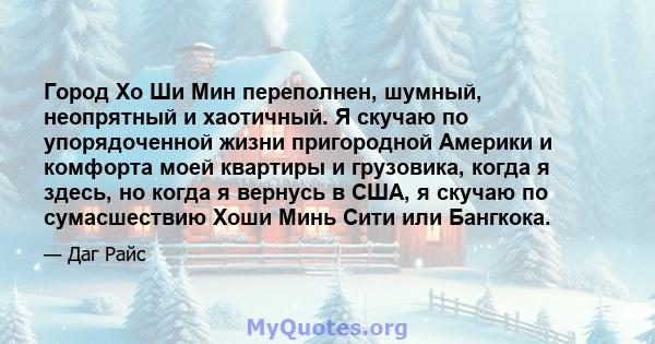 Город Хо Ши Мин переполнен, шумный, неопрятный и хаотичный. Я скучаю по упорядоченной жизни пригородной Америки и комфорта моей квартиры и грузовика, когда я здесь, но когда я вернусь в США, я скучаю по сумасшествию