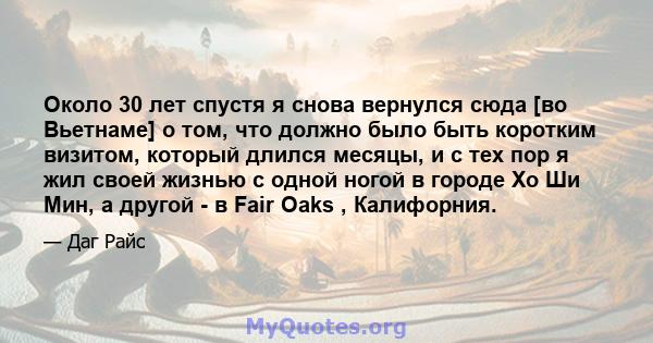 Около 30 лет спустя я снова вернулся сюда [во Вьетнаме] о том, что должно было быть коротким визитом, который длился месяцы, и с тех пор я жил своей жизнью с одной ногой в городе Хо Ши Мин, а другой - в Fair Oaks ,