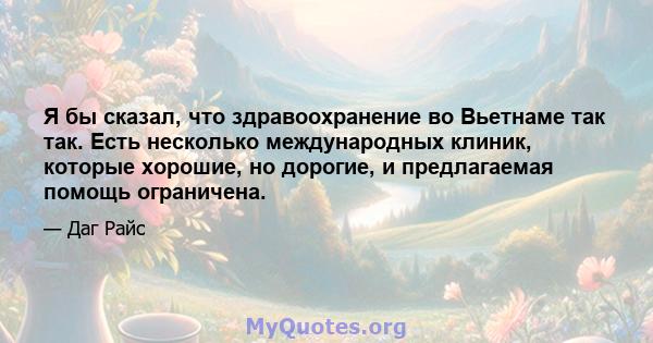 Я бы сказал, что здравоохранение во Вьетнаме так так. Есть несколько международных клиник, которые хорошие, но дорогие, и предлагаемая помощь ограничена.