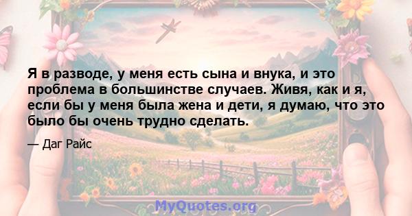 Я в разводе, у меня есть сына и внука, и это проблема в большинстве случаев. Живя, как и я, если бы у меня была жена и дети, я думаю, что это было бы очень трудно сделать.