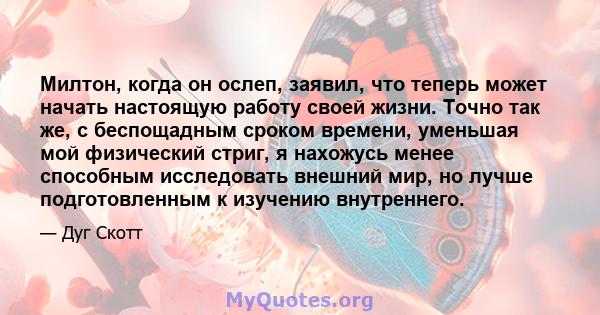 Милтон, когда он ослеп, заявил, что теперь может начать настоящую работу своей жизни. Точно так же, с беспощадным сроком времени, уменьшая мой физический стриг, я нахожусь менее способным исследовать внешний мир, но