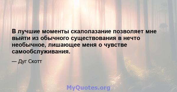 В лучшие моменты скалолазание позволяет мне выйти из обычного существования в нечто необычное, лишающее меня о чувстве самообслуживания.