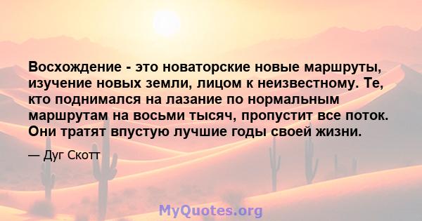 Восхождение - это новаторские новые маршруты, изучение новых земли, лицом к неизвестному. Те, кто поднимался на лазание по нормальным маршрутам на восьми тысяч, пропустит все поток. Они тратят впустую лучшие годы своей