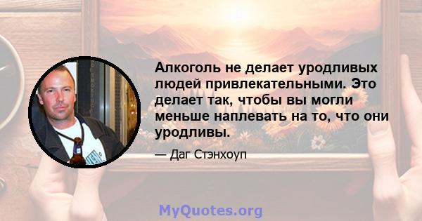 Алкоголь не делает уродливых людей привлекательными. Это делает так, чтобы вы могли меньше наплевать на то, что они уродливы.