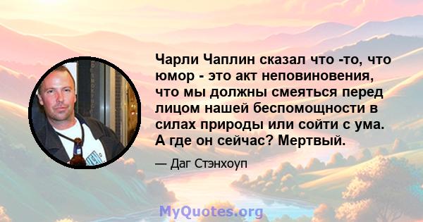 Чарли Чаплин сказал что -то, что юмор - это акт неповиновения, что мы должны смеяться перед лицом нашей беспомощности в силах природы или сойти с ума. А где он сейчас? Мертвый.