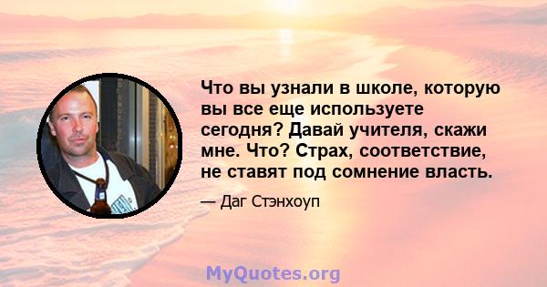 Что вы узнали в школе, которую вы все еще используете сегодня? Давай учителя, скажи мне. Что? Страх, соответствие, не ставят под сомнение власть.