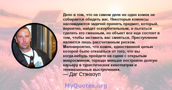 Дело в том, что на самом деле ни один комик не собирается обидеть вас. Некоторые комиксы наслаждаются задачей принять предмет, который, вероятно, найдет оскорбительным, и пытаться сделать его смешным, но объект все еще