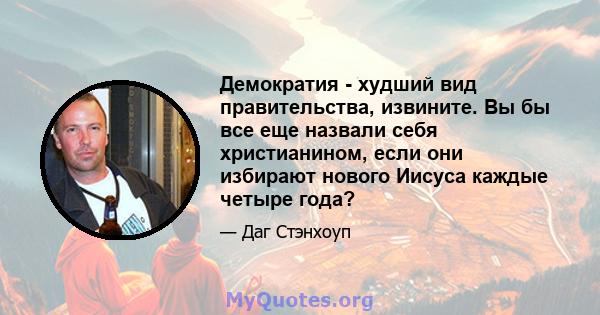 Демократия - худший вид правительства, извините. Вы бы все еще назвали себя христианином, если они избирают нового Иисуса каждые четыре года?