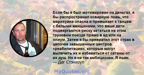 Если бы я был мотивирован на деньгах, я бы распространил коварную ложь, что марихуана опасна и привыкает к танцам с белыми женщинами, что ваши дети подвергаются риску кататься на этом грузовом поезде прямо в ад или на