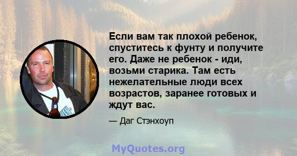 Если вам так плохой ребенок, спуститесь к фунту и получите его. Даже не ребенок - иди, возьми старика. Там есть нежелательные люди всех возрастов, заранее готовых и ждут вас.