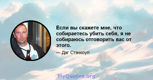 Если вы скажете мне, что собираетесь убить себя, я не собираюсь отговорить вас от этого.