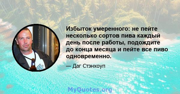 Избыток умеренного: не пейте несколько сортов пива каждый день после работы, подождите до конца месяца и пейте все пиво одновременно.