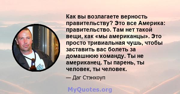 Как вы возлагаете верность правительству? Это все Америка: правительство. Там нет такой вещи, как «мы американцы». Это просто тривиальная чушь, чтобы заставить вас болеть за домашнюю команду. Ты не американец. Ты