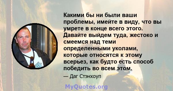 Какими бы ни были ваши проблемы, имейте в виду, что вы умрете в конце всего этого. Давайте выйдем туда, жестоко и смеемся над теми определенными уколами, которые относятся к этому всерьез, как будто есть способ победить 