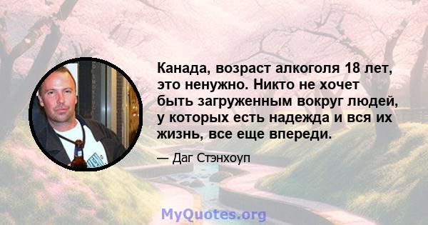 Канада, возраст алкоголя 18 лет, это ненужно. Никто не хочет быть загруженным вокруг людей, у которых есть надежда и вся их жизнь, все еще впереди.