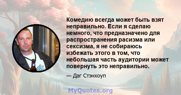 Комедию всегда может быть взят неправильно. Если я сделаю немного, что предназначено для распространения расизма или сексизма, я не собираюсь избежать этого в том, что небольшая часть аудитории может повернуть это