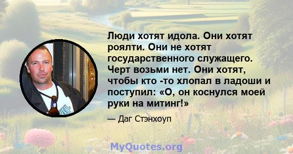 Люди хотят идола. Они хотят роялти. Они не хотят государственного служащего. Черт возьми нет. Они хотят, чтобы кто -то хлопал в ладоши и поступил: «О, он коснулся моей руки на митинг!»