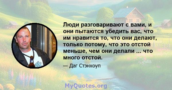 Люди разговаривают с вами, и они пытаются убедить вас, что им нравится то, что они делают, только потому, что это отстой меньше, чем они делали ... что много отстой.