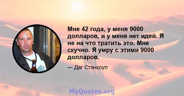 Мне 42 года, у меня 9000 долларов, и у меня нет идей. Я не на что тратить это. Мне скучно. Я умру с этими 9000 долларов.