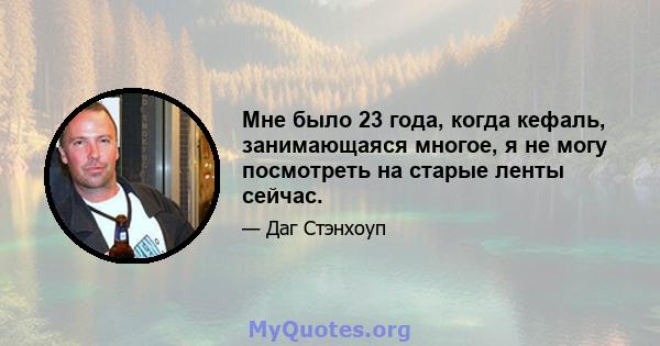 Мне было 23 года, когда кефаль, занимающаяся многое, я не могу посмотреть на старые ленты сейчас.