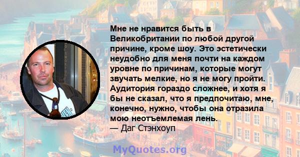 Мне не нравится быть в Великобритании по любой другой причине, кроме шоу. Это эстетически неудобно для меня почти на каждом уровне по причинам, которые могут звучать мелкие, но я не могу пройти. Аудитория гораздо