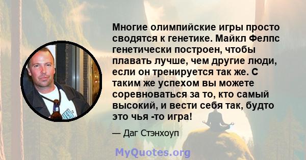 Многие олимпийские игры просто сводятся к генетике. Майкл Фелпс генетически построен, чтобы плавать лучше, чем другие люди, если он тренируется так же. С таким же успехом вы можете соревноваться за то, кто самый