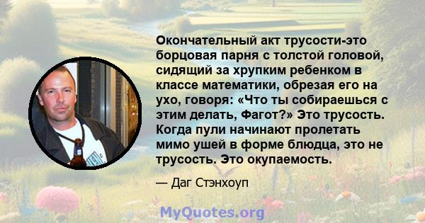 Окончательный акт трусости-это борцовая парня с толстой головой, сидящий за хрупким ребенком в классе математики, обрезая его на ухо, говоря: «Что ты собираешься с этим делать, Фагот?» Это трусость. Когда пули начинают