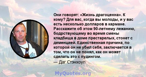 Они говорят: «Жизнь драгоценна». К кому? Для вас, когда вы молоды, и у вас есть несколько долларов в кармане. Расскажите об этом 90-летнему лежанию, бодрствующему во время смены кладбища в доме престарелых, стонет с