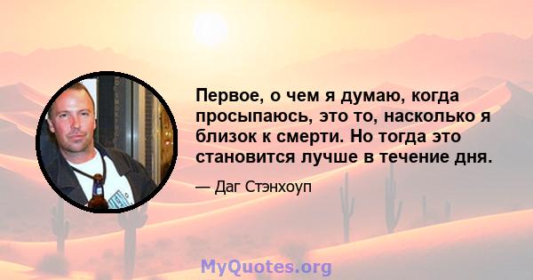 Первое, о чем я думаю, когда просыпаюсь, это то, насколько я близок к смерти. Но тогда это становится лучше в течение дня.