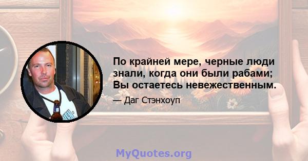 По крайней мере, черные люди знали, когда они были рабами; Вы остаетесь невежественным.