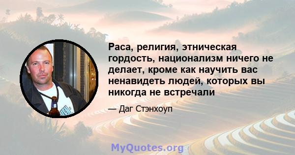 Раса, религия, этническая гордость, национализм ничего не делает, кроме как научить вас ненавидеть людей, которых вы никогда не встречали