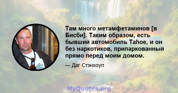 Там много метамфетаминов [в Бисби]. Таким образом, есть бывший автомобиль Tahoe, и он без наркотиков, припаркованный прямо перед моим домом.