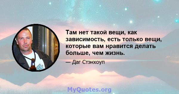 Там нет такой вещи, как зависимость, есть только вещи, которые вам нравится делать больше, чем жизнь.