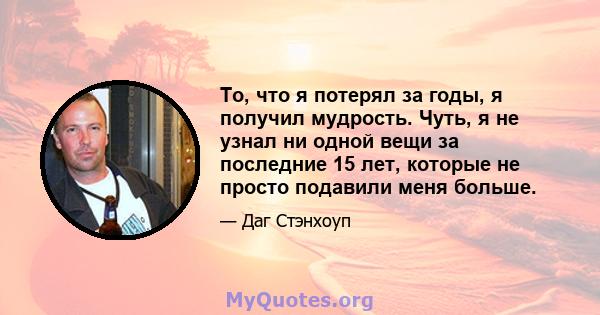 То, что я потерял за годы, я получил мудрость. Чуть, я не узнал ни одной вещи за последние 15 лет, которые не просто подавили меня больше.