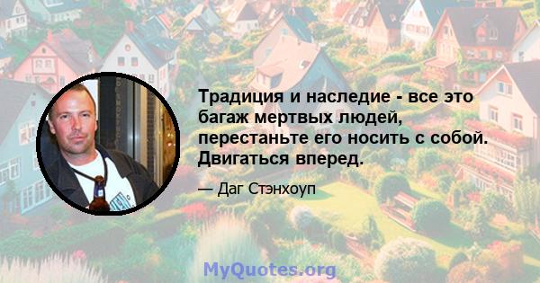 Традиция и наследие - все это багаж мертвых людей, перестаньте его носить с собой. Двигаться вперед.