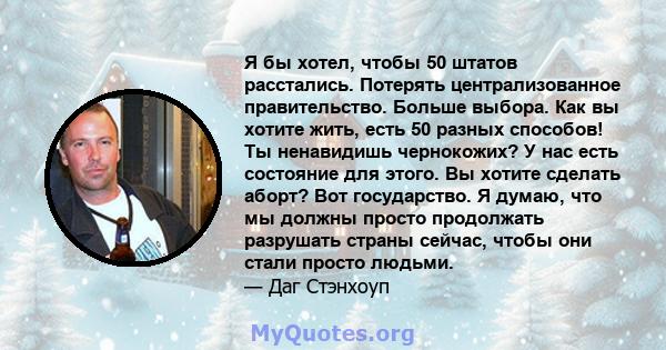 Я бы хотел, чтобы 50 штатов расстались. Потерять централизованное правительство. Больше выбора. Как вы хотите жить, есть 50 разных способов! Ты ненавидишь чернокожих? У нас есть состояние для этого. Вы хотите сделать