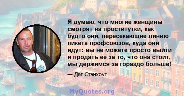 Я думаю, что многие женщины смотрят на проститутки, как будто они, пересекающие линию пикета профсоюзов, куда они идут: вы не можете просто выйти и продать ее за то, что она стоит, мы держимся за гораздо больше!