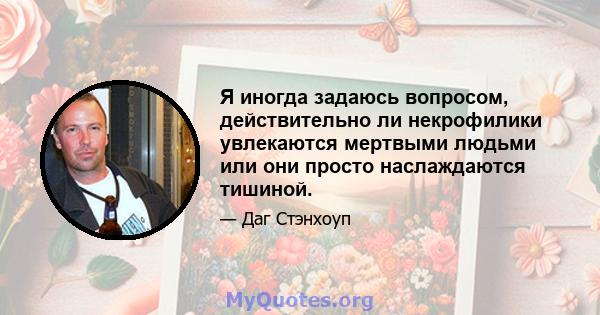 Я иногда задаюсь вопросом, действительно ли некрофилики увлекаются мертвыми людьми или они просто наслаждаются тишиной.