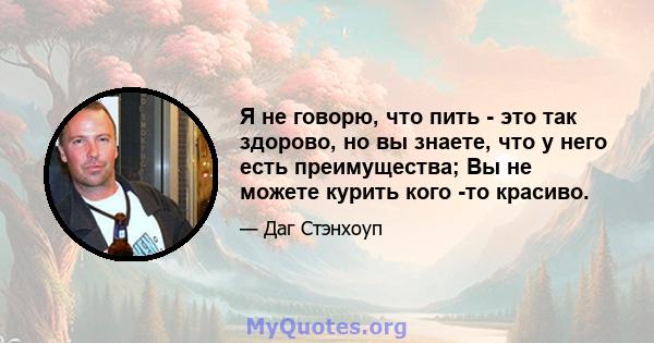 Я не говорю, что пить - это так здорово, но вы знаете, что у него есть преимущества; Вы не можете курить кого -то красиво.