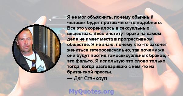 Я не мог объяснить, почему обычный человек будет против чего -то подобного. Все это укоренилось в сексуальных веществах. Весь институт брака на самом деле не имеет места в прогрессивном обществе. Я не знаю, почему кто