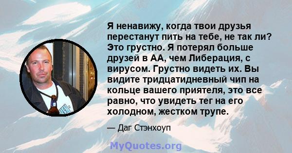 Я ненавижу, когда твои друзья перестанут пить на тебе, не так ли? Это грустно. Я потерял больше друзей в АА, чем Либерация, с вирусом. Грустно видеть их. Вы видите тридцатидневный чип на кольце вашего приятеля, это все