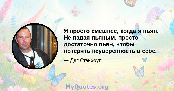 Я просто смешнее, когда я пьян. Не падая пьяным, просто достаточно пьян, чтобы потерять неуверенность в себе.