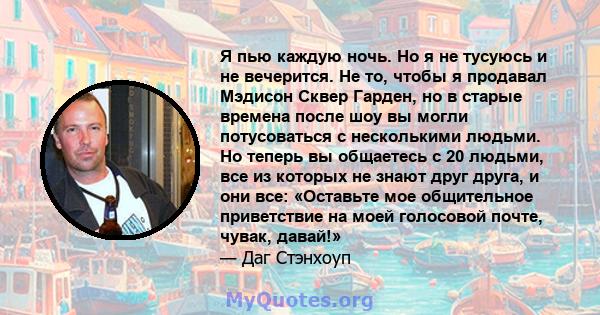 Я пью каждую ночь. Но я не тусуюсь и не вечерится. Не то, чтобы я продавал Мэдисон Сквер Гарден, но в старые времена после шоу вы могли потусоваться с несколькими людьми. Но теперь вы общаетесь с 20 людьми, все из