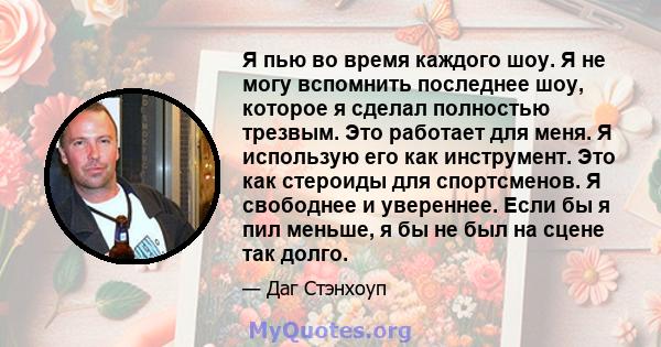 Я пью во время каждого шоу. Я не могу вспомнить последнее шоу, которое я сделал полностью трезвым. Это работает для меня. Я использую его как инструмент. Это как стероиды для спортсменов. Я свободнее и увереннее. Если